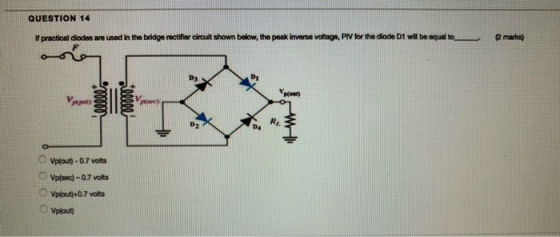 QUESTION 14 If practical diodes are used in the bridge rectifier circuit thown below, the peak inverse voltage, PIV for the d