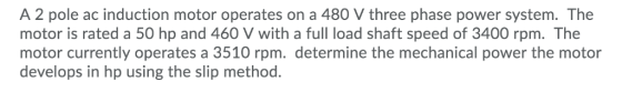 A 2 pole ac induction motor operates on a 480 V three phase power system. The motor is rated a 50 hp and 460 V with a full lo