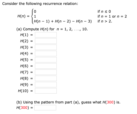 Consider the following recurrence relation: if n 0 H(n) 1 if n 1or n = 2 H(n 1) if n > 2 H(n 2) H(n - 3) _ (a) Compute H(n) f