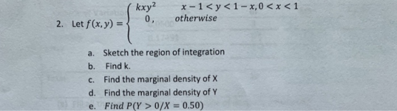 0, otherwise Let f(x,y)= 2. a. Sketch the region of integration b. Find k c. Find the marginal density of X d. Find the margi