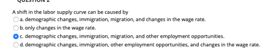 A shift in the labor supply curve can be caused by O a. demographic changes, immigration, migration, and changes in the wage