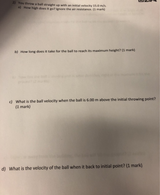 2) You throw a ball straight up with an initial velocity 15.0 m/s a) How high does it go? Ignor e the air resistance. (1 mark