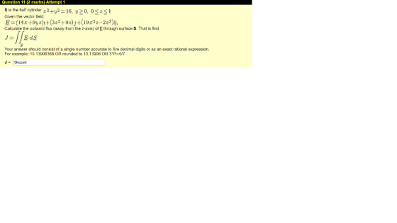 Question 11 (2 marks) Attempt 1 s is the half cylinder 2+y2 16, y20, 0Sz1 Given the vector field z-223), Calculate the outwar