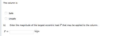 The column is Safe Unsafe Enter the magnitude of the largest eccentric load P that may be applied to the column b) kips P =