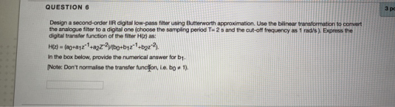 QUESTION 6 Зро Design a second-order IIR digital low-pass filter using Butterworth approximation. Use the bilinear transforma