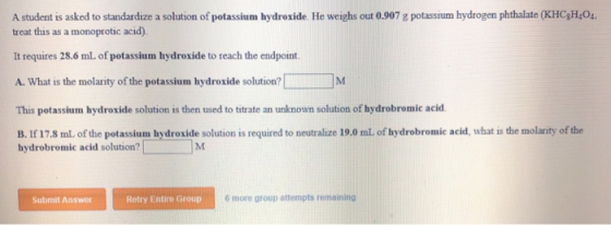 A student is asked to standardize a solution of potassium hydroxide. He weighs out 0.907 g potassium hydrogen phthalate (KHCg