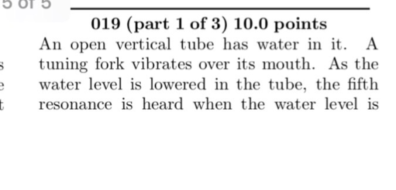 5 OT 019 (part 1 of 3) 10.0 points An open vertical tube has water in it. A ; tuning fork vibrates over its mouth. As the wat