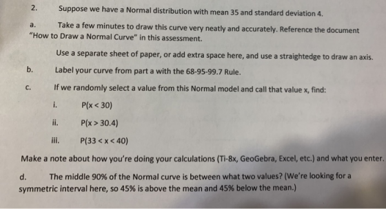 2. Suppose we have a Normal distribution with mean 35 and standard deviation 4. Take a few a. minutes to draw this curve very