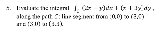5. Evaluate the integral c (2x -y)dx + (x + 3y)dy along the path C: line segment from (0,0) to (3,0) and (3,0) to (3,3)