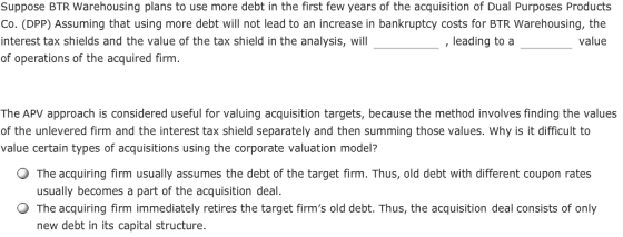 Suppose BTR Warehousing plans to use more debt in the first few years of the acquisition of Dual Purposes Products Co. (DPP)