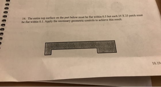 16. The entire top surface on the part below must be flat within 0.5 but each 25 X 25 patch must be flat within 0.1. Apply th
