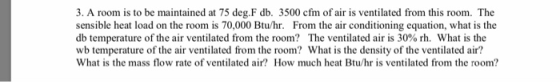 3. A room is to be maintained at 75 deg.F db. 3500 cfm of air is ventilated from this room. The sensible heat load on the roo