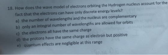 18. How does the wave model of electrons orbiting the Hydrogen nucleus account for the fact that the electrons can have only
