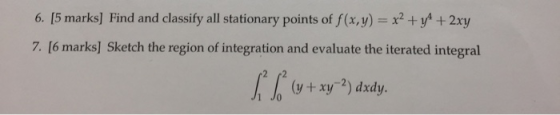 6. [5 marks] Find and classify all stationary points of f(x,y) xy+2xy 7. [6 marks] Sketch the region of integration and evalu