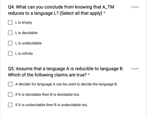 Q4: What can you conclude from knowing that A TM reduces to a language L? (Select all that apply)* 1 point L is empty L is de