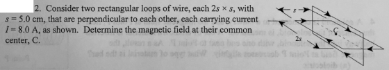 2. Consider two rectangular loops of wire, each 2s x s, with s -s0 cm, that are perpendicular fo cach other, cach carpying cu