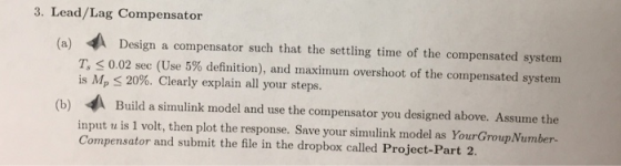 3. Lead/Lag Compensator (a) Design a compensator such that the settling time of the compensated system T < 0.02 sec (Use 5% d
