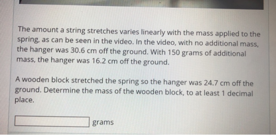 The amount a string stretches varies linearly with the mass applied to the spring, as can be seen in the video. In the video,