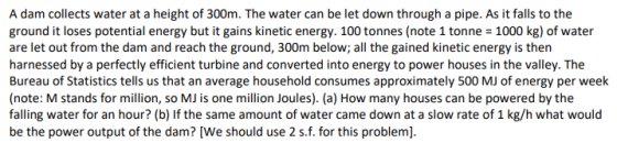 A dam collects water at a height of 300m. The water can be let down through a pipe. As it falls to the ground it loses potent