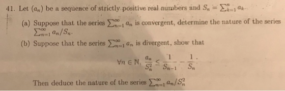 41. Let (an) be a sequence of strictly positive real numbers and Sn = ak (a) Suppose that the series Σ an/ S,. an is converge