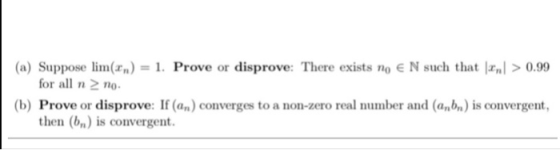 (a) Suppose lim(Fm) = 1. Prove or disprove: There exists no E N such that IFml > 0.99 for all o (b) Prove or disprove:If (an)