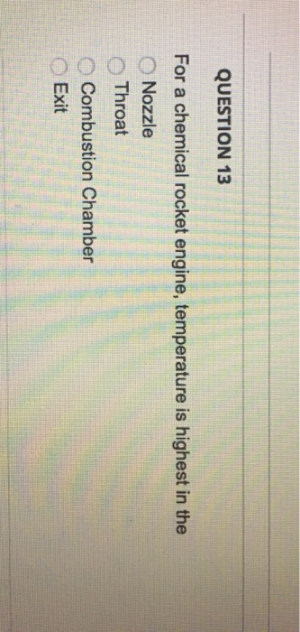 QUESTION 13 For a chemical rocket engine, temperature is highest in the ONozzle Throat O Combustion Chamber Exit