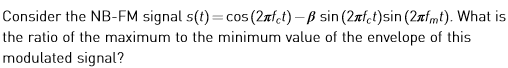 Consider the NB-FM signal s(t)c the ratio of the maximum to the minimum value of the envelope of this modulated signal? 5(27f