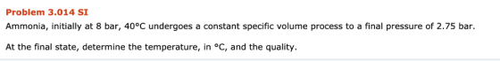 Problem 3.014 SI Ammonia, initially at 8 bar, 40°C undergoes a constant specific volume process to a final pressure of 2.75 b