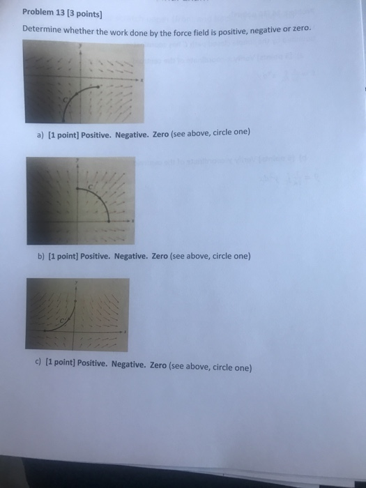Problem 13 [3 points Determine whether the work done by the force field is positive, negative or zero a) [1 point] Positive.