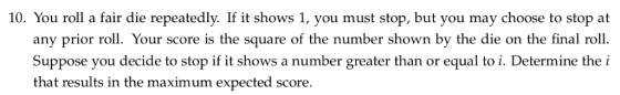10. You roll a fair die repeatedly. If it shows 1, you must stop, but you may choose to stop at any prior ro Your score is th