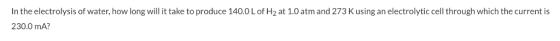 In the electrolysis of water, how long will it take to produce 140.0 L of H2 at 1.0 atm and 273 K using an electrolytic cell