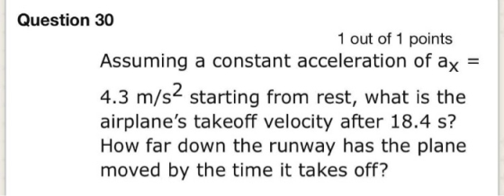 Question 30 1 out of 1 points Assuming a constant acceleration of ax 4.3 m/s2 starting from rest, what is the airplanes take