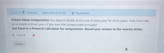 QUESTION 3 Incorrect Mark 0.00 out of 1.00 P Flag question Future Value Computation You deposit $3,000 at the end of every ye