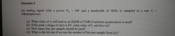 Question 2 An analog signal with a power Pm-GW, and a bandwidth of 4kHz is sampled at a rate f, = 10ksamples/sec. (a) What va
