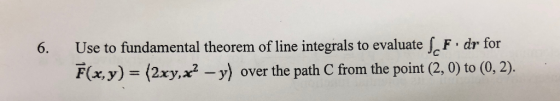 Use to fundamental theorem of line integrals to evaluate F dr for 6. F(xy) = (2xy,x2 -y) over the path C from the point (2, 0