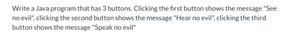 Write a Java program that has 3 buttons. Clicking the first button shows the message See no evil, clicking the second butto