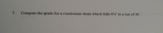 7. Compute the grade for a condensate drain which falls 634 in a run of 36.