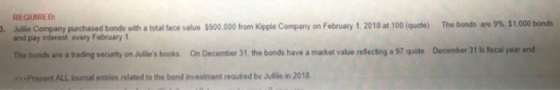 REQUIRED . Julie Company purchased bonds with a total face value $900.000 from Kipple Company on February 1. 2018 at 100 (quo