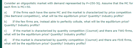 Consider an oligopolistic market with demand represented by P=250-5Q. Assume that the MC for each firm is MC 50. a) If the fi