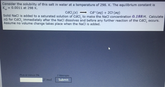 Consider the solubility of this salt in water at a temperature of 298. K. The equilibrium constant is K0.0011 at 298 K. CdCl,