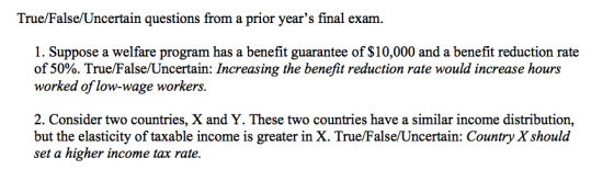 True/False/Uncertain questions from a prior years final exam. 1. Suppose a welfare program has a benefit guarantee of $10,00