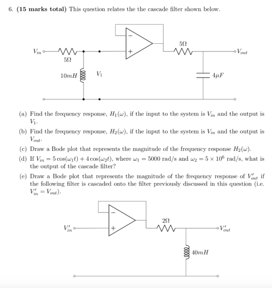 6. (15 marks total) This question relates the the cascade filter shown below. 5S2 in out 562 10mH V1 4uF (a) Find the frequen