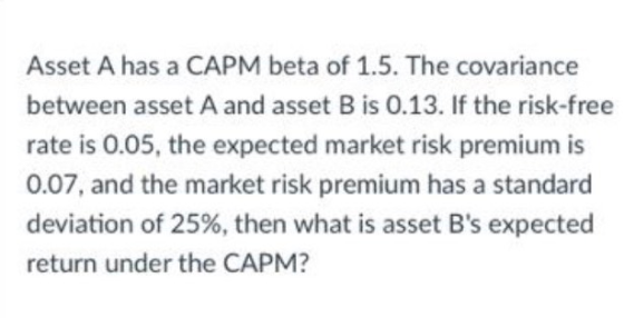 Asset A has a CAPM beta of 1.5. The covariance between asset A and asset B is 0.13. If the risk-free rate is 0.05, the expect