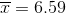 \overline{x} = 6.59