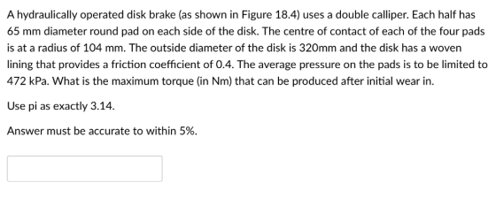 A hydraulically operated disk brake (as shown in Figure 18.4) uses a double calliper. Each half has 65 mm diameter round pad