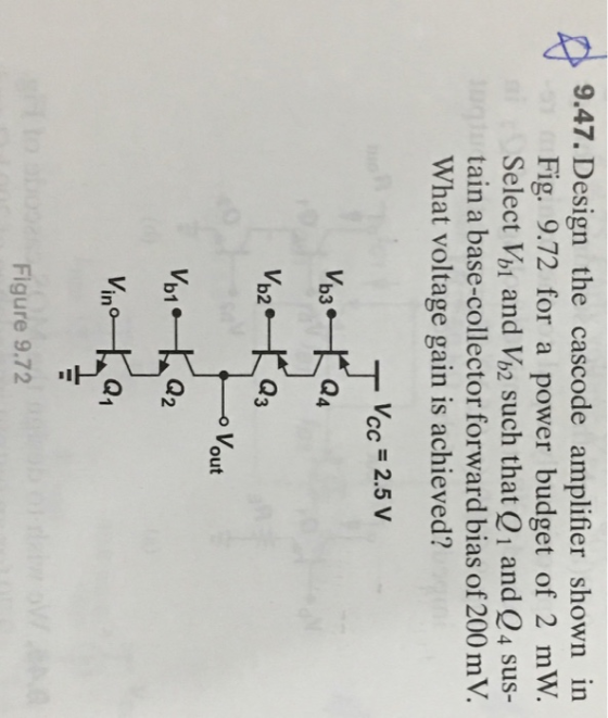 9.47. Design the cascode amplifier shown in Fig. 9.72 for a power budget of 2 mW Select Vh1 and Vi2 such that Q1 and Q4 sus-