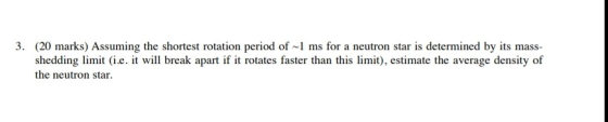 3. (20 marks) Assuming the shortest rotation period of 1 ms for a neutron star is determined by its mass- shedding limit (i.e