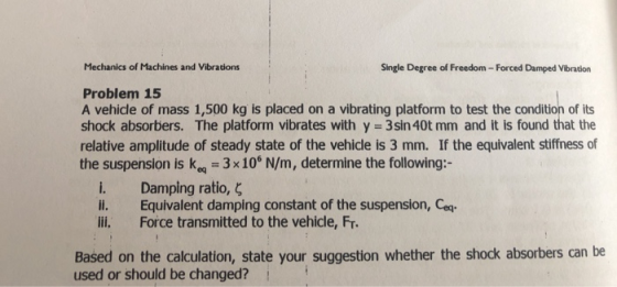 Mechanics of Machines and Vibrations Single Degree of Freedom- Forced Damped Vibration Problem 15 A vehicle of mass 1,500 kg