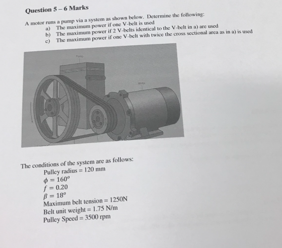 Question 5-6 Marks A motor runs a pump via a system as shown below. Determine the following The maximum power if one V-belt i
