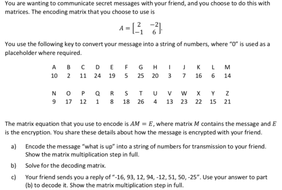 You are wanting to communicate secret messages with your friend, and you choose to do this with matrices. The encoding matrix